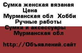 Сумка женская вязаная › Цена ­ 5 000 - Мурманская обл. Хобби. Ручные работы » Сумки и аксессуары   . Мурманская обл.